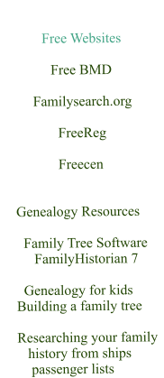 Free Websites                             Free BMD                      Familysearch.org                                  FreeReg                                   Freecen       Genealogy Resources          Family Tree Software          FamilyHistorian 7               Genealogy for kids      Building a family tree      Researching your family         history from ships         passenger lists